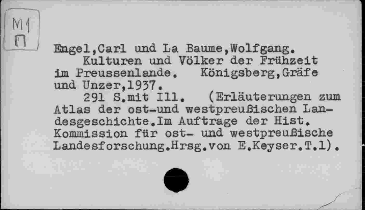 ﻿Engel,Carl und La Baume,Wolfgang.
Kulturen und Völker der Frühzeit im Preussenlande. Königsberg,Gräfe und Unzer,1937.
291 S.mit Ill. (Erläuterungen zum Atlas der ost-und westpreußischen Landesgeschichte. Im Auftrage der Hist. Kommission für ost- und westpreußische Landesforschung.Hrsg.von E.Keyser.T.l).